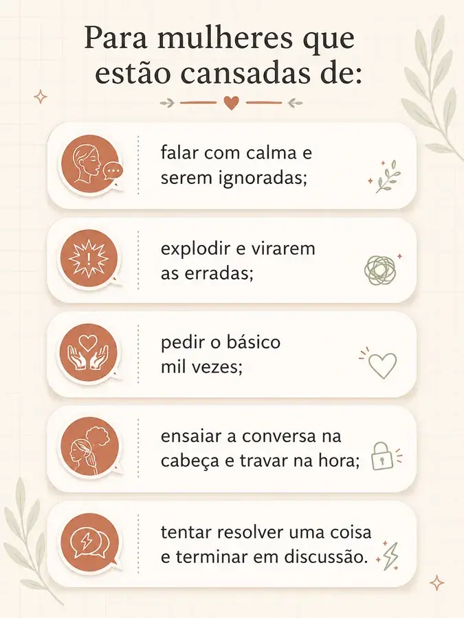 Para mulheres que estão cansadas de: falar com calma e serem ignoradas; explodir e virarem as erradas; pedir o básico mil vezes; ensaiar a conversa na cabeça e travar na hora; tentar resolver uma coisa e terminar em discussão.